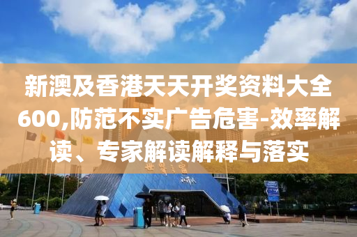 新澳及香港天天開獎資料大全600,防范不實廣告危害-效率解讀、專家解讀解釋與落實