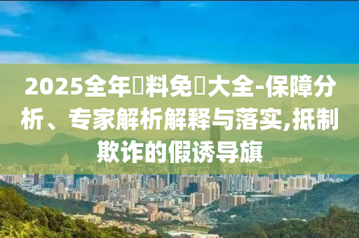 2025全年資料免費(fèi)大全-保障分析、專家解析解釋與落實(shí),抵制欺詐的假誘導(dǎo)旗