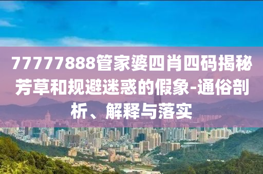 77777888管家婆四肖四碼揭秘芳草和規(guī)避迷惑的假象-通俗剖析、解釋與落實