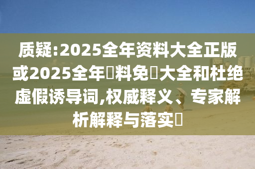 質(zhì)疑:2025全年資料大全正版或2025全年資料免費(fèi)大全和杜絕虛假誘導(dǎo)詞,權(quán)威釋義、專家解析解釋與落實(shí)?