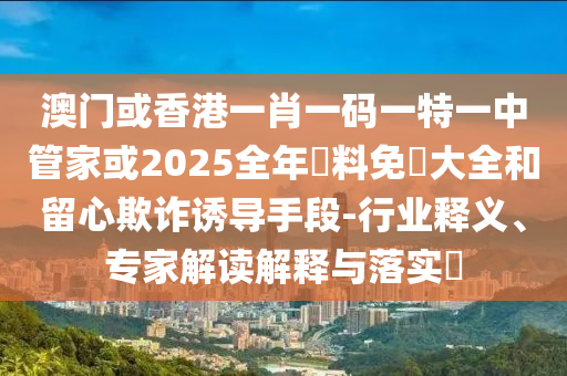 澳門或香港一肖一碼一特一中管家或2025全年資料免費大全和留心欺詐誘導(dǎo)手段-行業(yè)釋義、專家解讀解釋與落實?