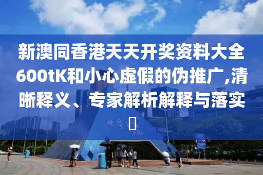 新澳同香港天天開獎資料大全600tK和小心虛假的偽推廣,清晰釋義、專家解析解釋與落實?
