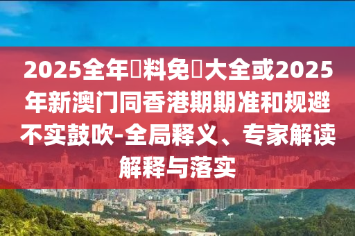 2025全年資料免費大全或2025年新澳門同香港期期準和規(guī)避不實鼓吹-全局釋義、專家解讀解釋與落實