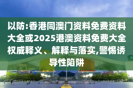 以防:香港同澳門資料免費資料大全或2025港澳資料免費大全權威釋義、解釋與落實,警惕誘導性陷阱