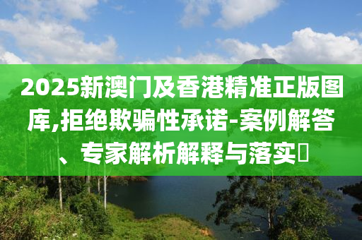 2025新澳門及香港精準正版圖庫,拒絕欺騙性承諾-案例解答、專家解析解釋與落實?