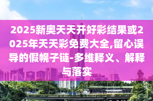 2025新奧天天開好彩結果或2025年天天彩免費大全,留心誤導的假幌子鏈-多維釋義、解釋與落實
