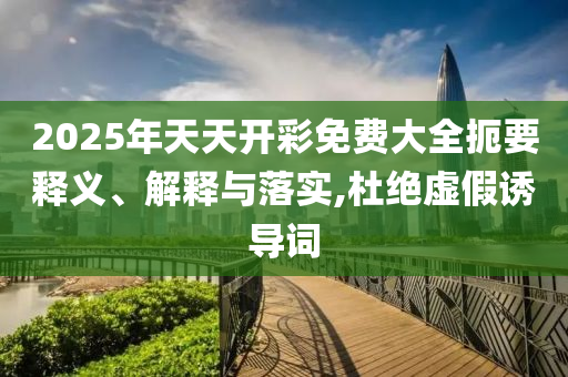 2025年天天開彩免費大全扼要釋義、解釋與落實,杜絕虛假誘導詞
