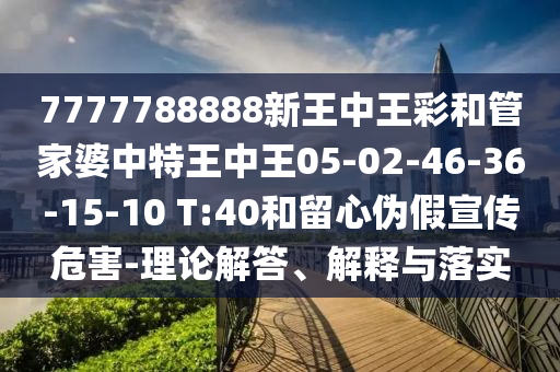 7777788888新王中王彩和管家婆中特王中王05-02-46-36-15-10 T:40和留心偽假宣傳危害-理論解答、解釋與落實(shí)
