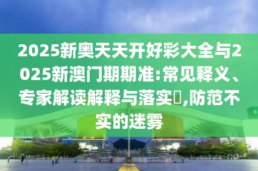 2025新奧天天開好彩大全與2025新澳門期期準:常見釋義、專家解讀解釋與落實?,防范不實的迷霧