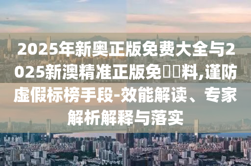 2025年新奧正版免費大全與2025新澳精準正版免費資料,謹防虛假標榜手段-效能解讀、專家解析解釋與落實