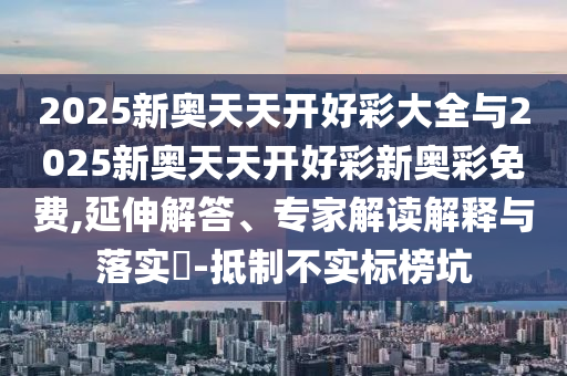 2025新奧天天開好彩大全與2025新奧天天開好彩新奧彩免費,延伸解答、專家解讀解釋與落實?-抵制不實標(biāo)榜坑