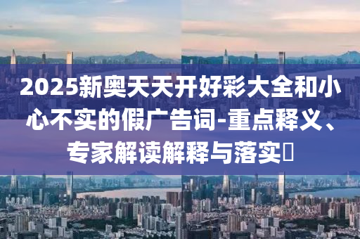 2025新奧天天開好彩大全和小心不實的假廣告詞-重點釋義、專家解讀解釋與落實?