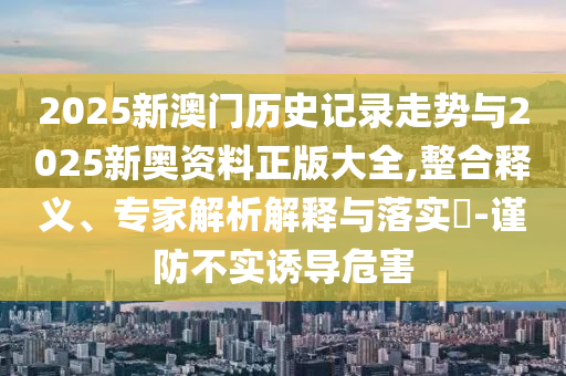 2025新澳門(mén)歷史記錄走勢(shì)與2025新奧資料正版大全,整合釋義、專(zhuān)家解析解釋與落實(shí)?-謹(jǐn)防不實(shí)誘導(dǎo)危害