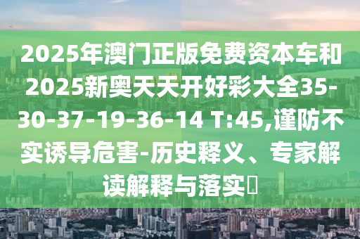 2025年澳門正版免費資本車和2025新奧天天開好彩大全35-30-37-19-36-14 T:45,謹防不實誘導危害-歷史釋義、專家解讀解釋與落實?
