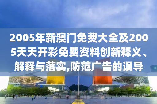 2005年新澳門免費大全及2005天天開彩免費資料創(chuàng)新釋義、解釋與落實,防范廣告的誤導(dǎo)