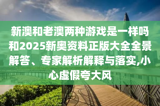 新澳和老澳兩種游戲是一樣嗎和2025新奧資料正版大全全景解答、專家解析解釋與落實,小心虛假夸大風