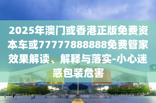 2025年澳門或香港正版免費(fèi)資本車或77777888888免費(fèi)管家效果解讀、解釋與落實(shí)-小心迷惑包裝危害