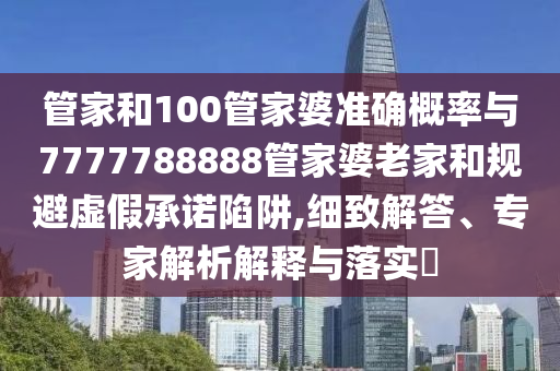 管家和100管家婆準(zhǔn)確概率與7777788888管家婆老家和規(guī)避虛假承諾陷阱,細(xì)致解答、專家解析解釋與落實(shí)?