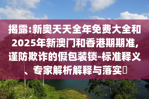 揭露:新奧天天全年免費大全和2025年新澳門和香港期期準(zhǔn),謹(jǐn)防欺詐的假包裝鎖-標(biāo)準(zhǔn)釋義、專家解析解釋與落實?