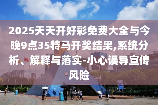 2025天天開(kāi)好彩免費(fèi)大全與今晚9點(diǎn)35特馬開(kāi)獎(jiǎng)結(jié)果,系統(tǒng)分析、解釋與落實(shí)-小心誤導(dǎo)宣傳風(fēng)險(xiǎn)