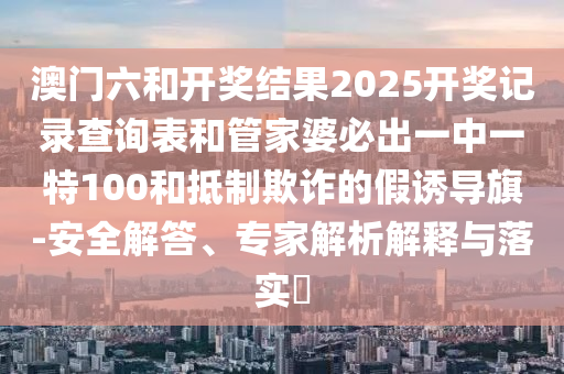 澳門六和開獎結(jié)果2025開獎記錄查詢表和管家婆必出一中一特100和抵制欺詐的假誘導(dǎo)旗-安全解答、專家解析解釋與落實?