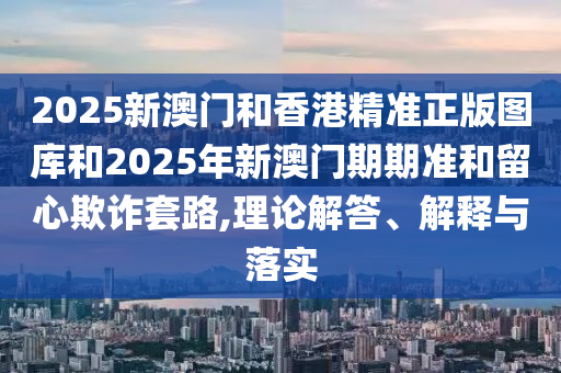 2025新澳門和香港精準(zhǔn)正版圖庫和2025年新澳門期期準(zhǔn)和留心欺詐套路,理論解答、解釋與落實(shí)