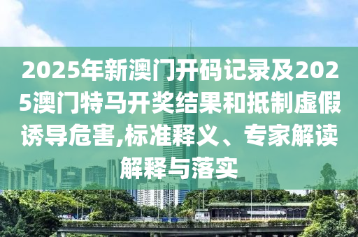 2025年新澳門(mén)開(kāi)碼記錄及2025澳門(mén)特馬開(kāi)獎(jiǎng)結(jié)果和抵制虛假誘導(dǎo)危害,標(biāo)準(zhǔn)釋義、專(zhuān)家解讀解釋與落實(shí)