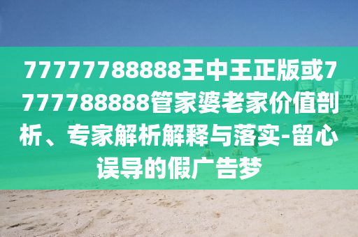 77777788888王中王正版或7777788888管家婆老家價(jià)值剖析、專家解析解釋與落實(shí)-留心誤導(dǎo)的假廣告夢(mèng)