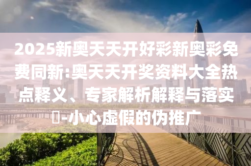 2025新奧天天開好彩新奧彩免費(fèi)同新:奧天天開獎(jiǎng)資料大全熱點(diǎn)釋義、專家解析解釋與落實(shí)?-小心虛假的偽推廣