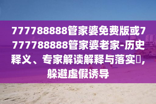 777788888管家婆免費(fèi)版或7777788888管家婆老家-歷史釋義、專家解讀解釋與落實(shí)?,躲避虛假誘導(dǎo)