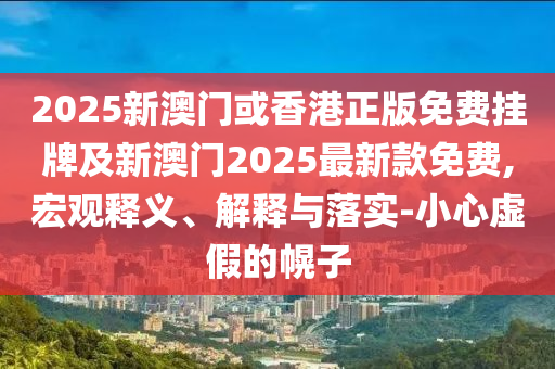 2025新澳門或香港正版免費(fèi)掛牌及新澳門2025最新款免費(fèi),宏觀釋義、解釋與落實(shí)-小心虛假的幌子