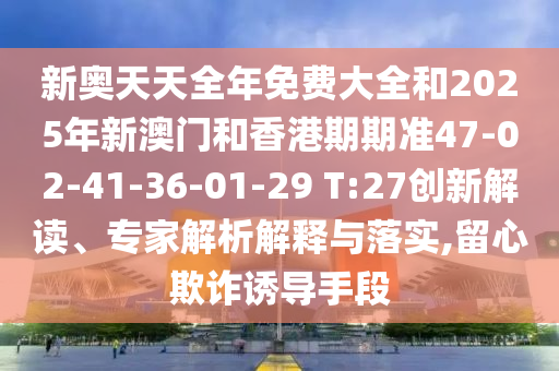 新奧天天全年免費(fèi)大全和2025年新澳門和香港期期準(zhǔn)47-02-41-36-01-29 T:27創(chuàng)新解讀、專家解析解釋與落實(shí),留心欺詐誘導(dǎo)手段