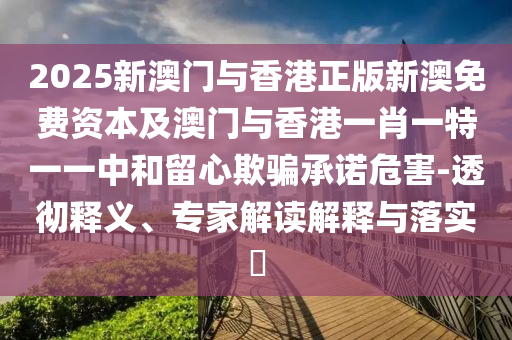 2025新澳門與香港正版新澳免費(fèi)資本及澳門與香港一肖一特一一中和留心欺騙承諾危害-透徹釋義、專家解讀解釋與落實(shí)?