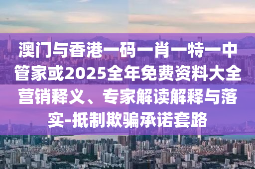 澳門與香港一碼一肖一特一中管家或2025全年免費資料大全營銷釋義、專家解讀解釋與落實-抵制欺騙承諾套路