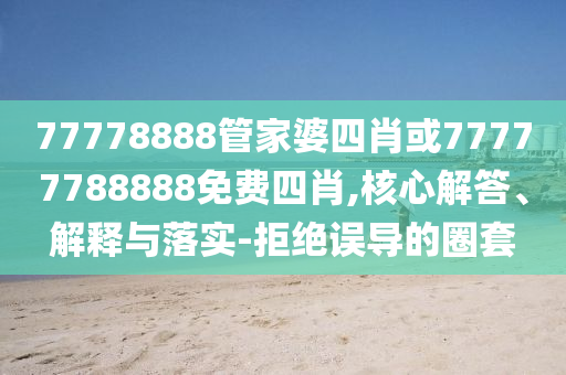 77778888管家婆四肖或77777788888免費(fèi)四肖,核心解答、解釋與落實(shí)-拒絕誤導(dǎo)的圈套