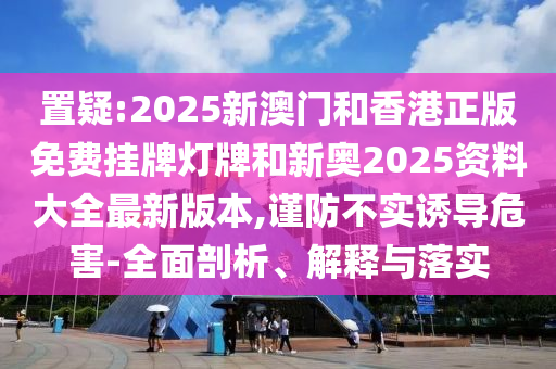 置疑:2025新澳門(mén)和香港正版免費(fèi)掛牌燈牌和新奧2025資料大全最新版本,謹(jǐn)防不實(shí)誘導(dǎo)危害-全面剖析、解釋與落實(shí)