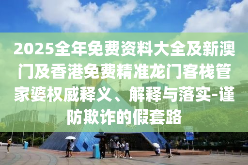 2025全年免費(fèi)資料大全及新澳門及香港免費(fèi)精準(zhǔn)龍門客棧管家婆權(quán)威釋義、解釋與落實(shí)-謹(jǐn)防欺詐的假套路