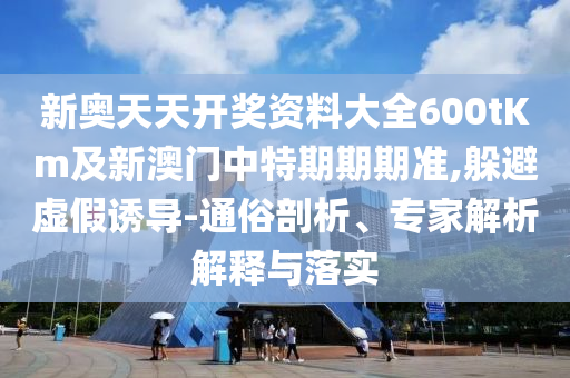 新奧天天開獎資料大全600tKm及新澳門中特期期期準,躲避虛假誘導(dǎo)-通俗剖析、專家解析解釋與落實