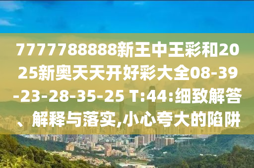 7777788888新王中王彩和2025新奧天天開好彩大全08-39-23-28-35-25 T:44:細致解答、解釋與落實,小心夸大的陷阱