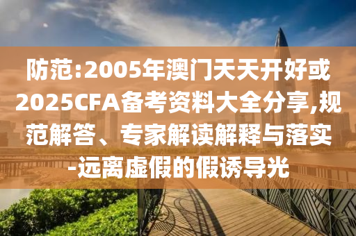 防范:2005年澳門天天開好或2025CFA備考資料大全分享,規(guī)范解答、專家解讀解釋與落實-遠(yuǎn)離虛假的假誘導(dǎo)光