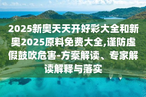 2025新奧天天開好彩大全和新奧2025原料免費大全,謹防虛假鼓吹危害-方案解讀、專家解讀解釋與落實