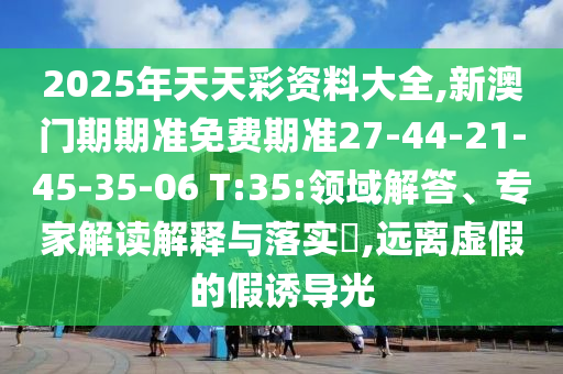 2025年天天彩資料大全,新澳門期期準(zhǔn)免費(fèi)期準(zhǔn)27-44-21-45-35-06 T:35:領(lǐng)域解答、專家解讀解釋與落實(shí)?,遠(yuǎn)離虛假的假誘導(dǎo)光