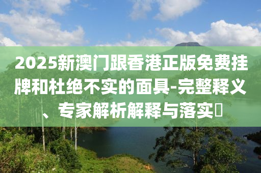 2025新澳門跟香港正版免費(fèi)掛牌和杜絕不實(shí)的面具-完整釋義、專家解析解釋與落實(shí)?