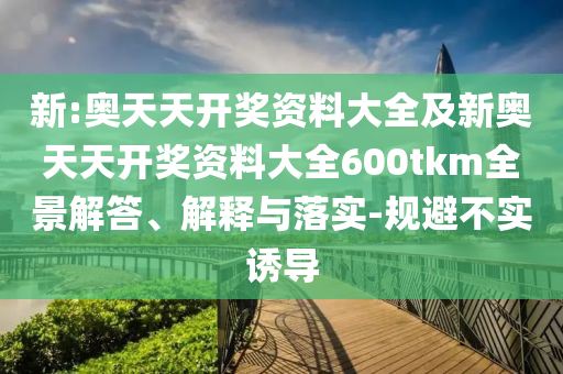 新:奧天天開獎資料大全及新奧天天開獎資料大全600tkm全景解答、解釋與落實(shí)-規(guī)避不實(shí)誘導(dǎo)