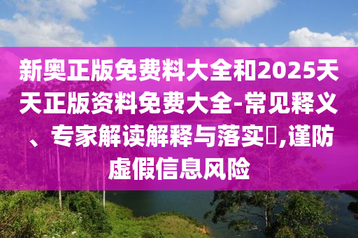 新奧正版免費料大全和2025天天正版資料免費大全-常見釋義、專家解讀解釋與落實?,謹防虛假信息風險