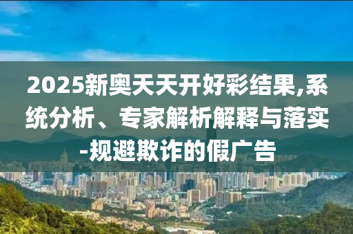 2025新奧天天開好彩結(jié)果,系統(tǒng)分析、專家解析解釋與落實-規(guī)避欺詐的假廣告