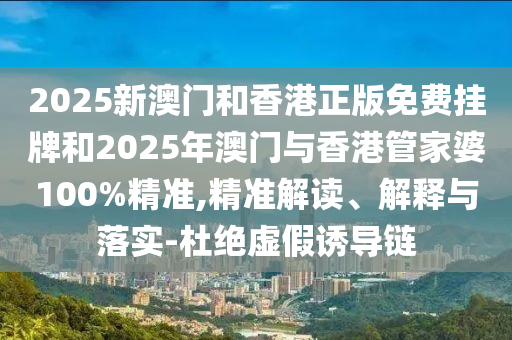 2025新澳門和香港正版免費(fèi)掛牌和2025年澳門與香港管家婆100%精準(zhǔn),精準(zhǔn)解讀、解釋與落實(shí)-杜絕虛假誘導(dǎo)鏈