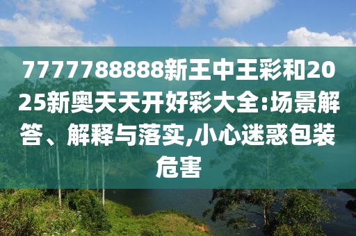7777788888新王中王彩和2025新奧天天開(kāi)好彩大全:場(chǎng)景解答、解釋與落實(shí),小心迷惑包裝危害