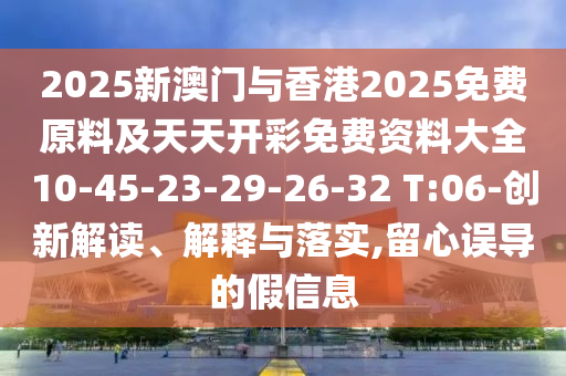 2025新澳門與香港2025免費原料及天天開彩免費資料大全10-45-23-29-26-32 T:06-創(chuàng)新解讀、解釋與落實,留心誤導的假信息