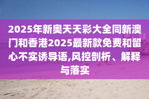 2025年新奧天天彩大全同新澳門(mén)和香港2025最新款免費(fèi)和留心不實(shí)誘導(dǎo)語(yǔ),風(fēng)控剖析、解釋與落實(shí)